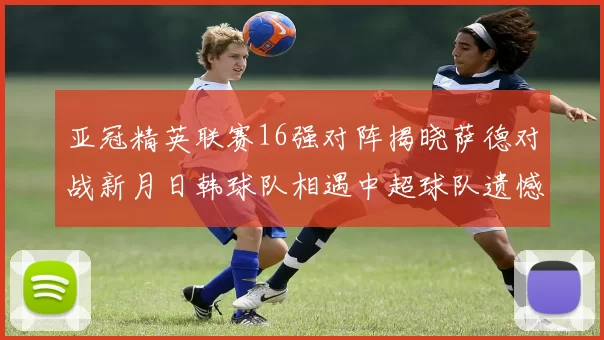 亚冠精英联赛16强对阵揭晓萨德对战新月日韩球队相遇中超球队遗憾出局