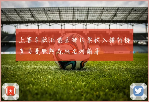 上赛季欧洲俱乐部门票收入排行榜皇马曼联阿森纳名列前茅
