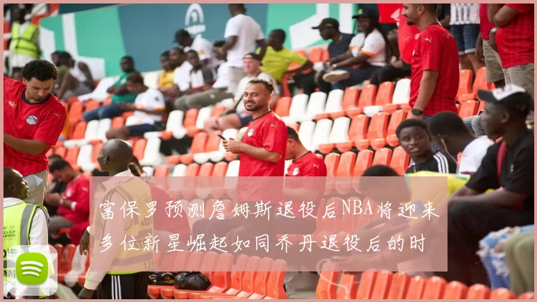 富保罗预测詹姆斯退役后NBA将迎来多位新星崛起如同乔丹退役后的时代