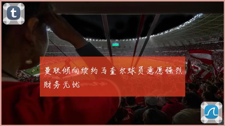 曼联倾向续约马奎尔球员意愿强烈财务无忧