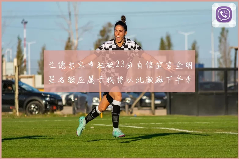 兰德尔末节狂砍23分自信宣言全明星名额应属于我将以此激励下半季表现