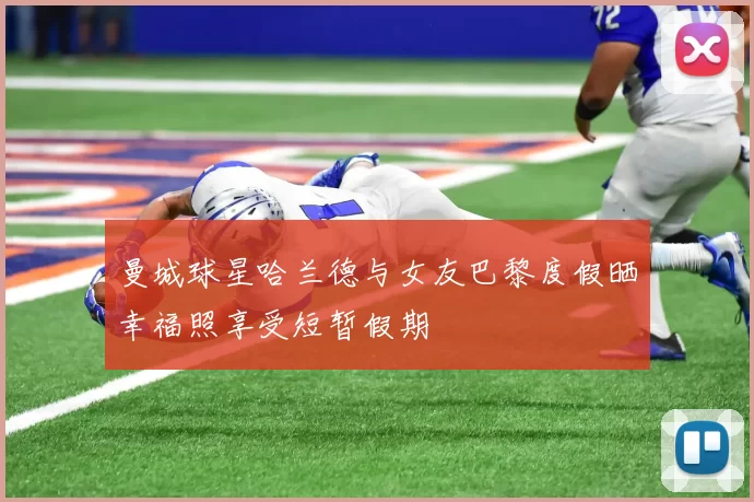 曼城球星哈兰德与女友巴黎度假晒幸福照享受短暂假期