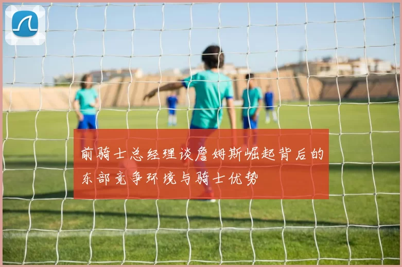 前骑士总经理谈詹姆斯崛起背后的东部竞争环境与骑士优势
