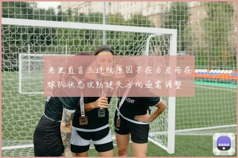老里直言三连败原因不在分差而在球队状态攻防迷失方向亟需调整