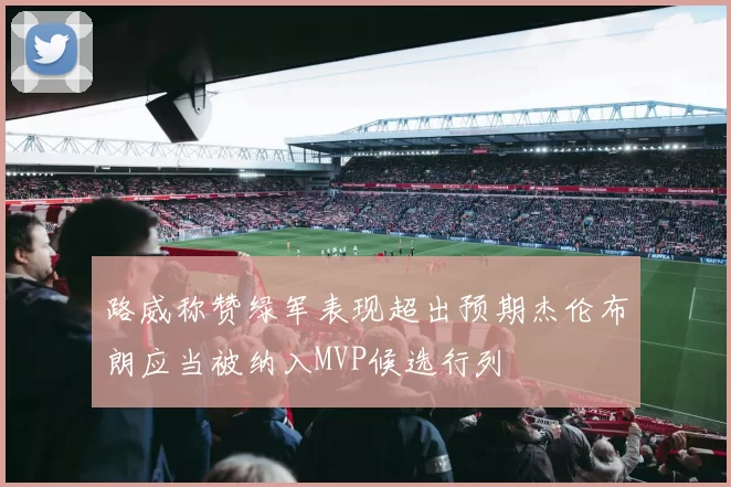 路威称赞绿军表现超出预期杰伦布朗应当被纳入MVP候选行列