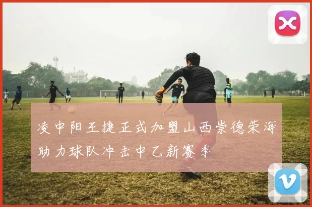 凌中阳王捷正式加盟山西崇德荣海助力球队冲击中乙新赛季