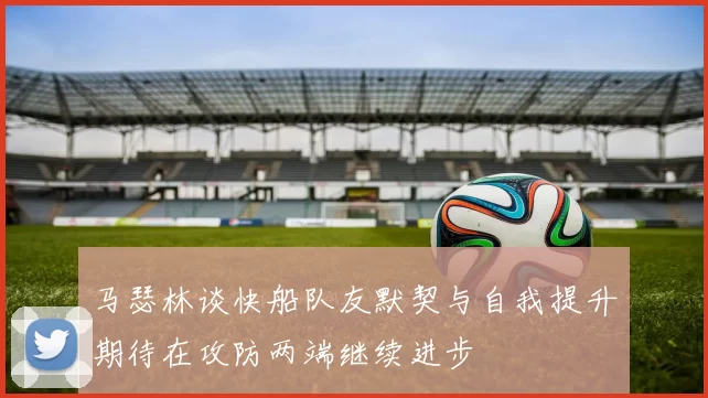 马瑟林谈快船队友默契与自我提升期待在攻防两端继续进步