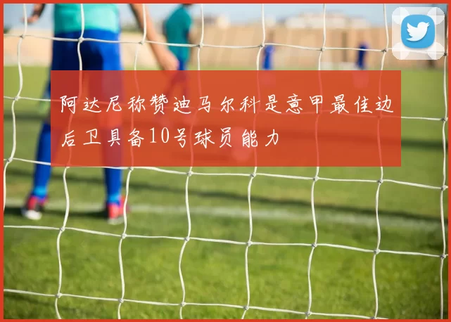 阿达尼称赞迪马尔科是意甲最佳边后卫具备10号球员能力