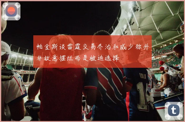帕金斯谈雷霆交易乔治和威少称并非故意摆烂而是被迫选择