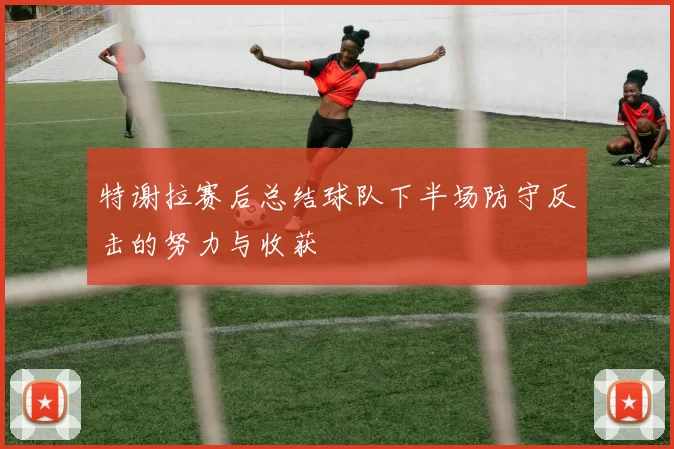 特谢拉赛后总结球队下半场防守反击的努力与收获