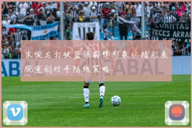 朱俊龙打破蓝领前锋形象以精彩表现重创对手防线策略