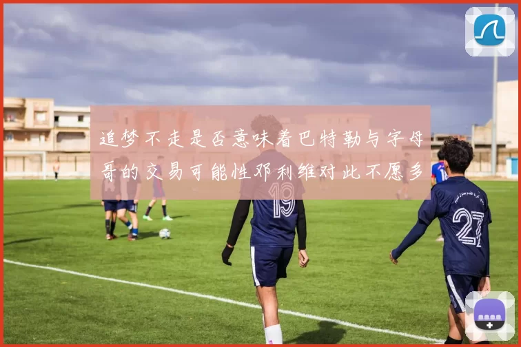 追梦不走是否意味着巴特勒与字母哥的交易可能性邓利维对此不愿多谈