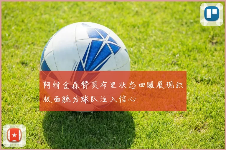 阿特金森赞莫布里状态回暖展现积极面貌为球队注入信心