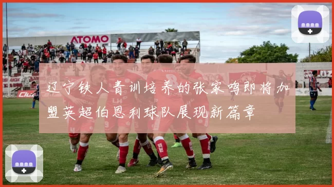 辽宁铁人青训培养的张家鸣即将加盟英超伯恩利球队展现新篇章