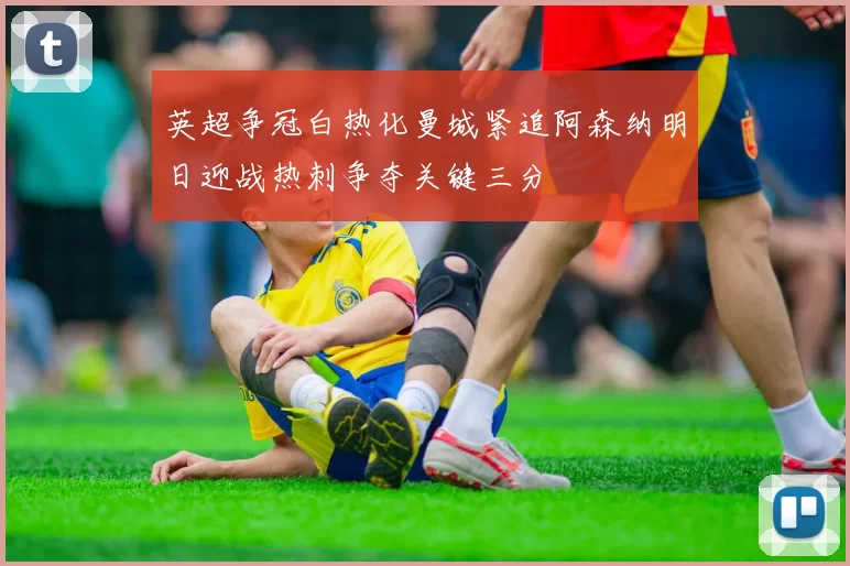 英超争冠白热化曼城紧追阿森纳明日迎战热刺争夺关键三分