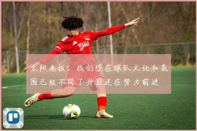 太阳老板：我们现在球队文化和氛围已经不同了并且还在努力前进