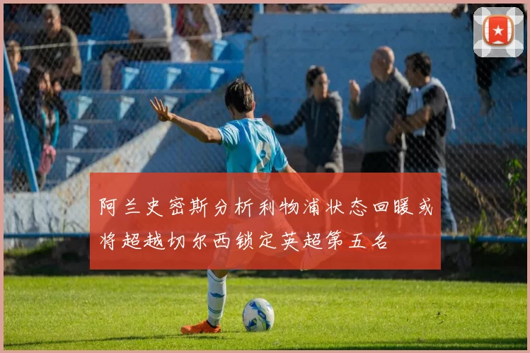 阿兰史密斯分析利物浦状态回暖或将超越切尔西锁定英超第五名