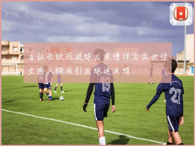 吉拉西欧冠进球后深情悼念离世侄女感人瞬间引发球迷共鸣