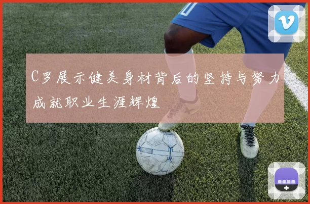C罗展示健美身材背后的坚持与努力成就职业生涯辉煌