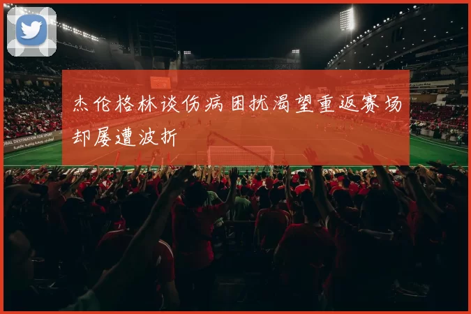 杰伦格林谈伤病困扰渴望重返赛场却屡遭波折