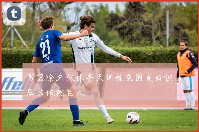 男篮除夕仅休半天训练氛围良好但压力依然巨大