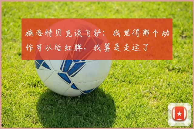 施洛特贝克谈飞铲：我觉得那个动作可以给红牌，我算是走运了