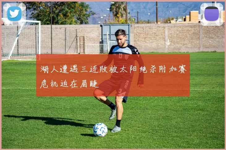 湖人遭遇三连败被太阳绝杀附加赛危机迫在眉睫