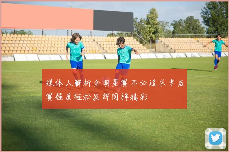媒体人解析全明星赛不必追求季后赛强度轻松发挥同样精彩