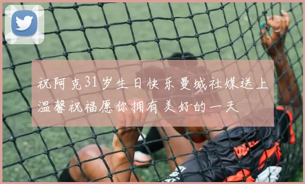 祝阿克31岁生日快乐曼城社媒送上温馨祝福愿你拥有美好的一天