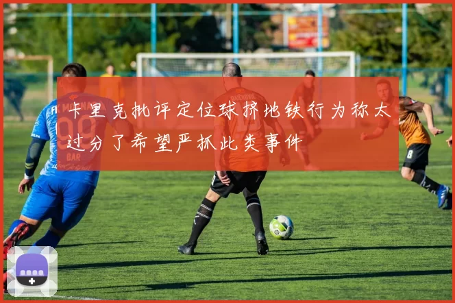 卡里克批评定位球挤地铁行为称太过分了希望严抓此类事件