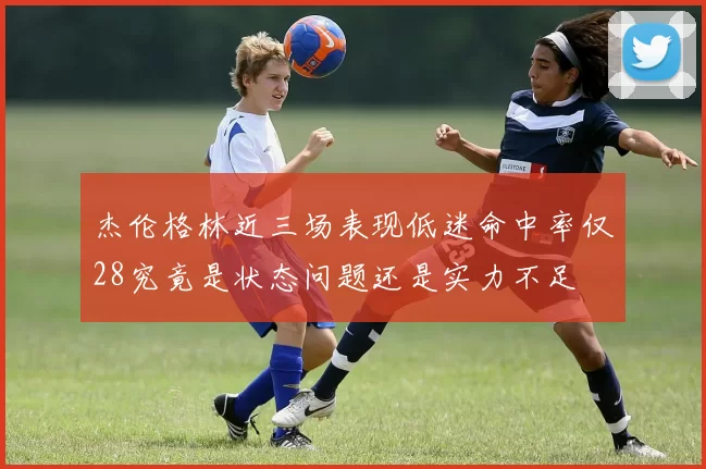 杰伦格林近三场表现低迷命中率仅28究竟是状态问题还是实力不足
