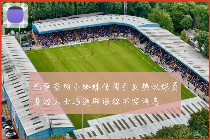 巴萨签约小蜘蛛传闻引发热议球员身边人士迅速辟谣称不实消息