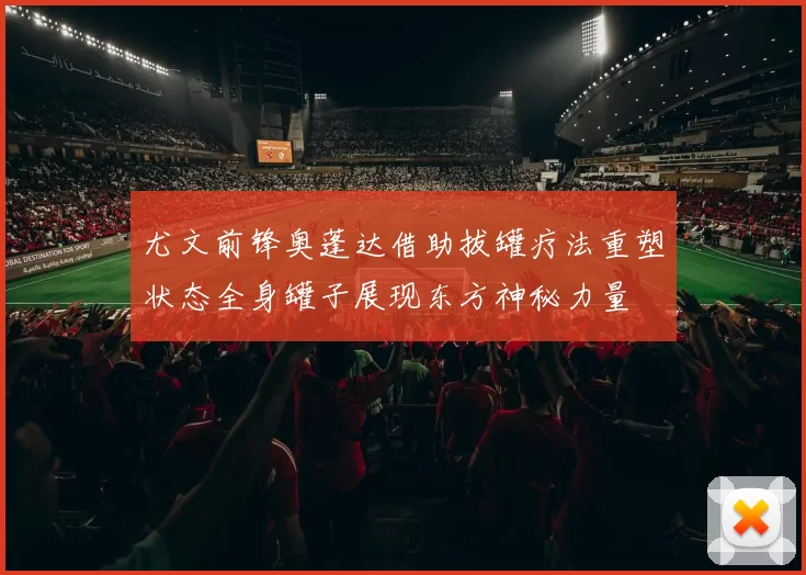 尤文前锋奥蓬达借助拔罐疗法重塑状态全身罐子展现东方神秘力量