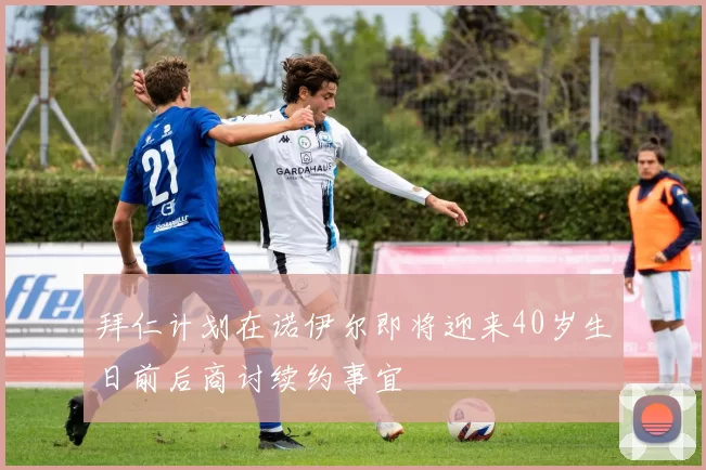 拜仁计划在诺伊尔即将迎来40岁生日前后商讨续约事宜