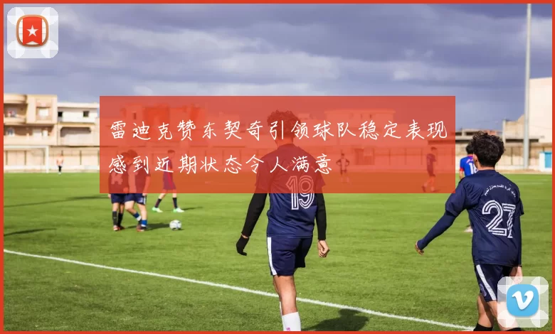 雷迪克赞东契奇引领球队稳定表现感到近期状态令人满意