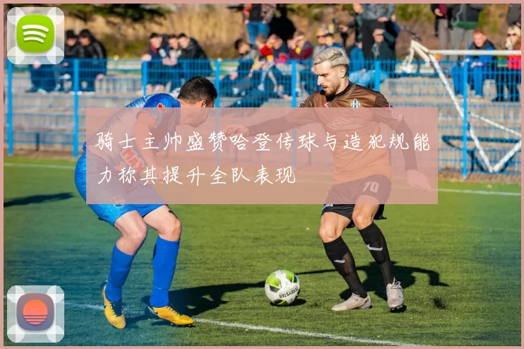 骑士主帅盛赞哈登传球与造犯规能力称其提升全队表现