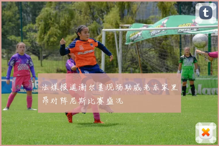 法媒报道谢尔基现场助威老东家里昂对阵尼斯比赛盛况
